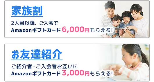 家族割 2人目以降、ご入会でAmazonギフトカード6,000円もらえる! お友達紹介 ご紹介者・ご入会者お互いにAmazonギフトカード3,000円もらえる!