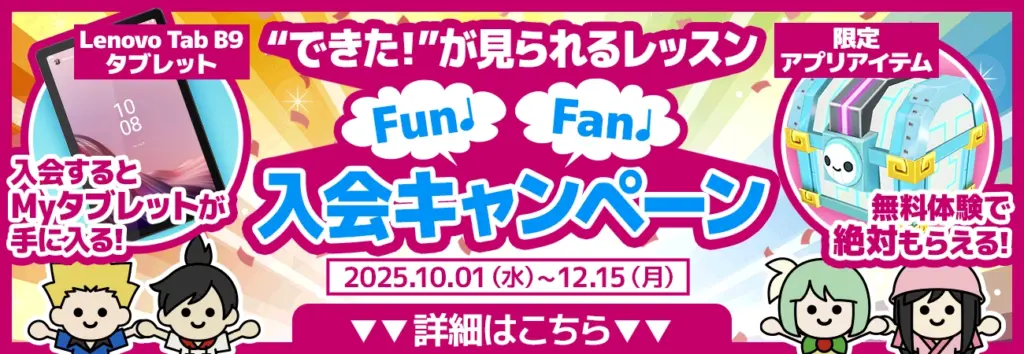 "できた！"が見られるレッスン Fun♪Fan♪入会キャンペーン 2025.10.01（水）～12.15（月） Lenovo Tab B9 タブレット 入会するとMyタブレットが手に入る！ 限定アプリアイテム 無料体験で絶対もらえる！ 詳細はこちら