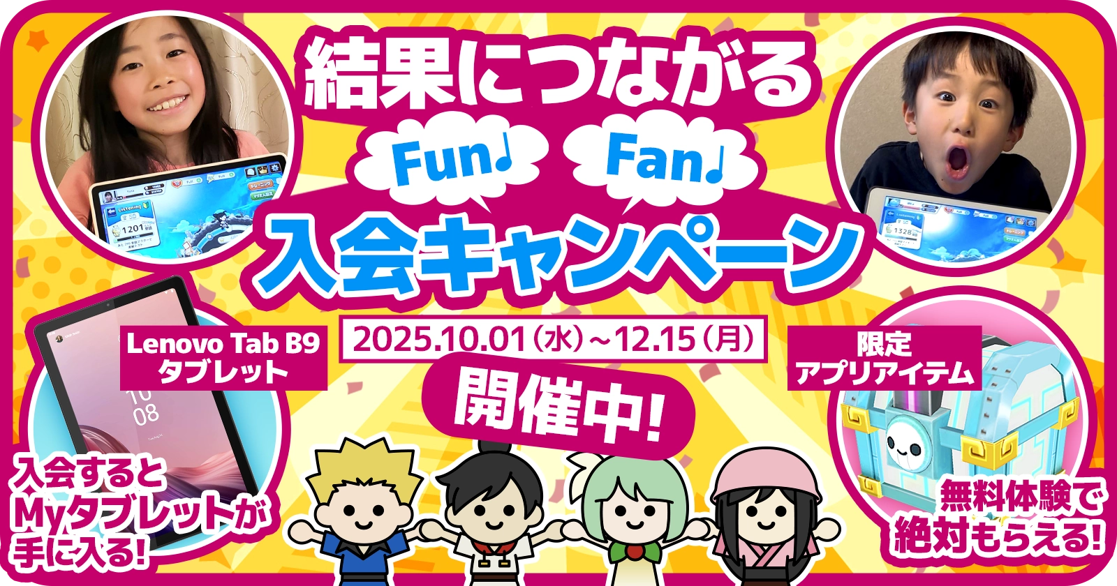結果につながるFun♪Fan♪入会キャンペーン 2025.10.01（水）～12.15（月）開催中！ Lenovo Tab B9 タブレット 入会するとMyタブレットが手に入る！ 限定アプリアイテム 無料体験で絶対もらえる！