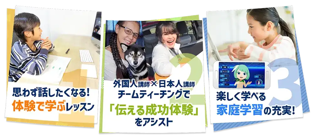 1.思わず話したくなる!体験で学ぶレッスン 2.外国人講師×日本人講師 チームティーチングで「伝える成功体験」をアシスト 3.楽しく学べる家庭学習の充実!