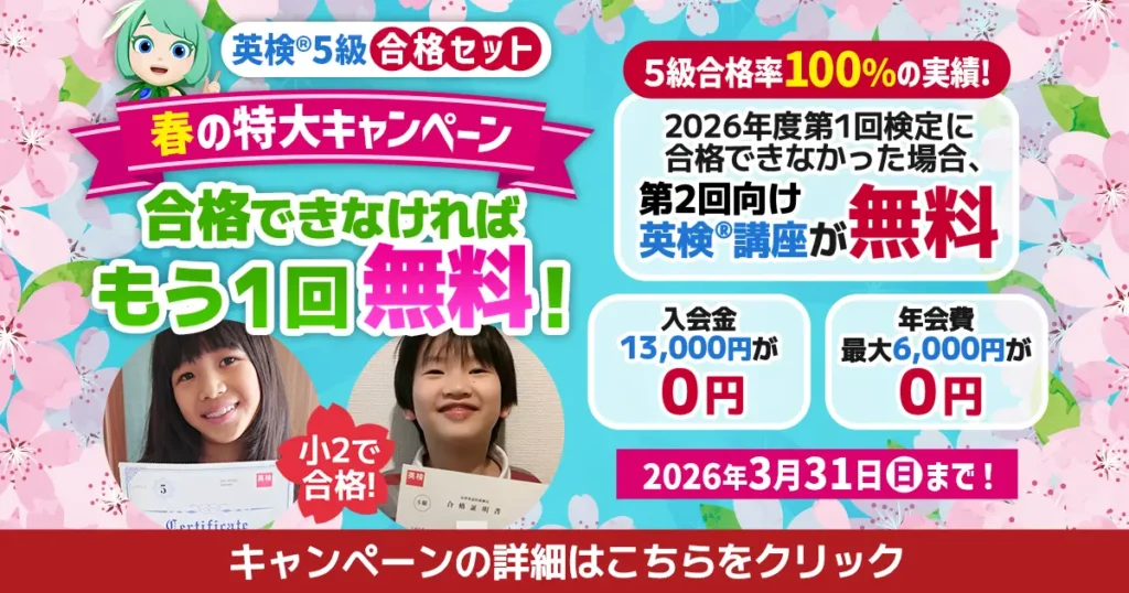 英検5級合格セット 春の特大キャンペーン 合格できなければもう1回無料! 5級合格率100%の実績! 2026年度第1回検定に合格できなかった場合、第2回向け英検講座が無料 入会金13,000円が0円 年会費最大6,000円が0円 2026年3月31日(日)まで! 小2で合格! キャンペーンの詳細はこちらをクリック