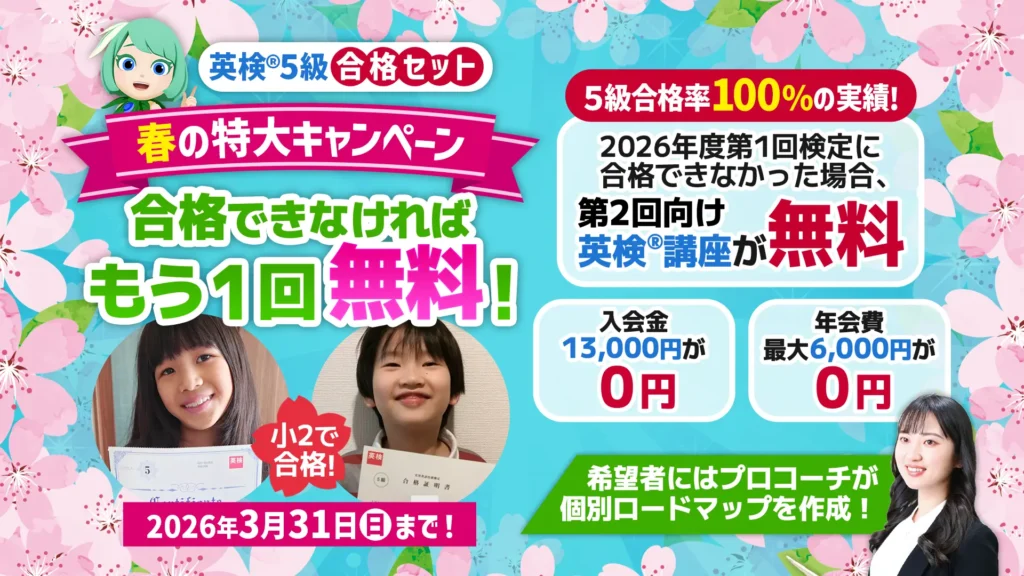 英検5級合格セット 春の特大キャンペーン 合格できなければもう1回無料! 5級合格率100%の実績! 2026年度第1回検定に合格できなかった場合、第2回向け英検講座が無料 入会金13,000円が0円 年会費最大6,000円が0円 2026年3月31日(日)まで! 小2で合格! 希望者にはプロコーチが個別ロードマップを作成!