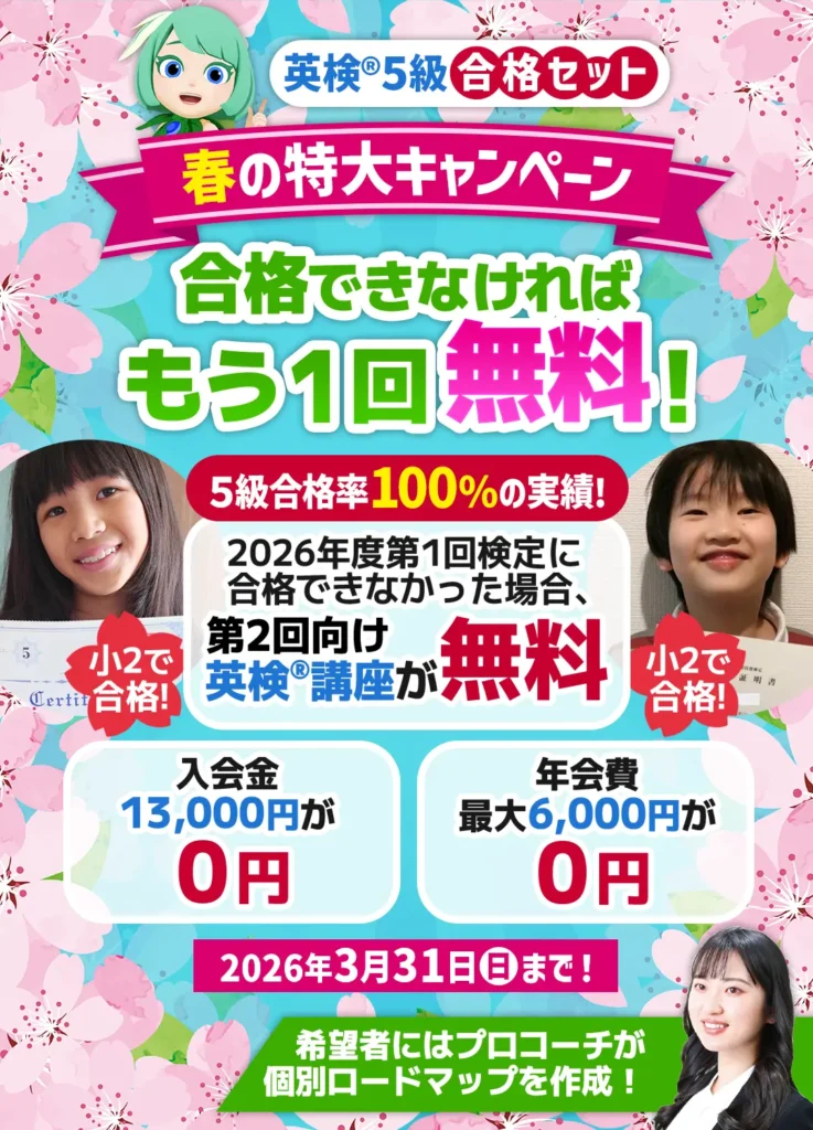英検5級合格セット 春の特大キャンペーン 合格できなければもう1回無料! 5級合格率100%の実績! 2026年度第1回検定に合格できなかった場合、第2回向け英検講座が無料 入会金13,000円が0円 年会費最大6,000円が0円 2026年3月31日(日)まで! 小2で合格!希望者にはプロコーチが個別ロードマップを作成!