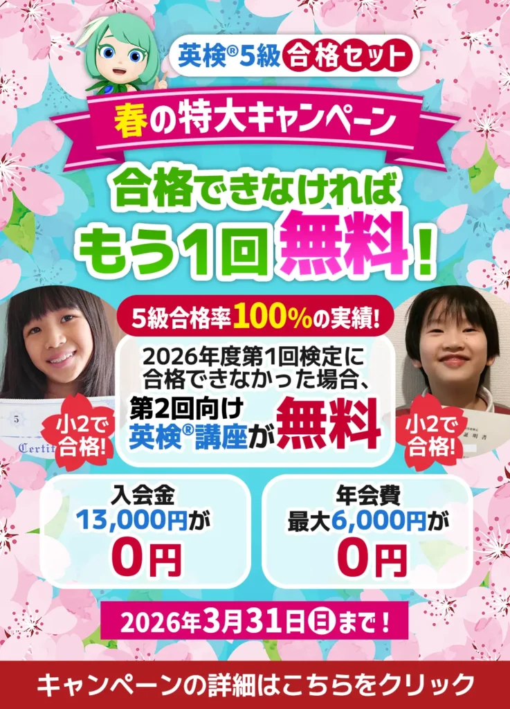 英検5級合格セット 春の特大キャンペーン 合格できなければもう1回無料! 5級合格率100%の実績! 2026年度第1回検定に合格できなかった場合、第2回向け英検講座が無料 入会金13,000円が0円 年会費最大6,000円が0円 2026年3月31日(日)まで! 小2で合格! キャンペーンの詳細はこちらをクリック