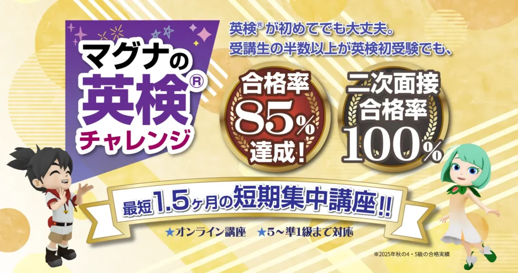 マグナの英検®チャレンジ 英検®が初めてでも大丈夫。受講生の半数以上が英検初受験でも、合格率85%達成! 二次面接合格率100% 最短1.5カ月の短期集中講座!! オンライン講座 5~準1級まで対応 ※2025年秋の4・5級の合格実績