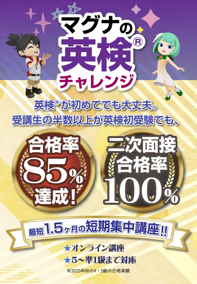 マグナの英検®チャレンジ 英検®が初めてでも大丈夫。受講生の半数以上が英検初受験でも、合格率85%達成! 二次面接合格率100% 最短1.5カ月の短期集中講座!! オンライン講座 5~準1級まで対応 ※2025年秋の4・5級の合格実績