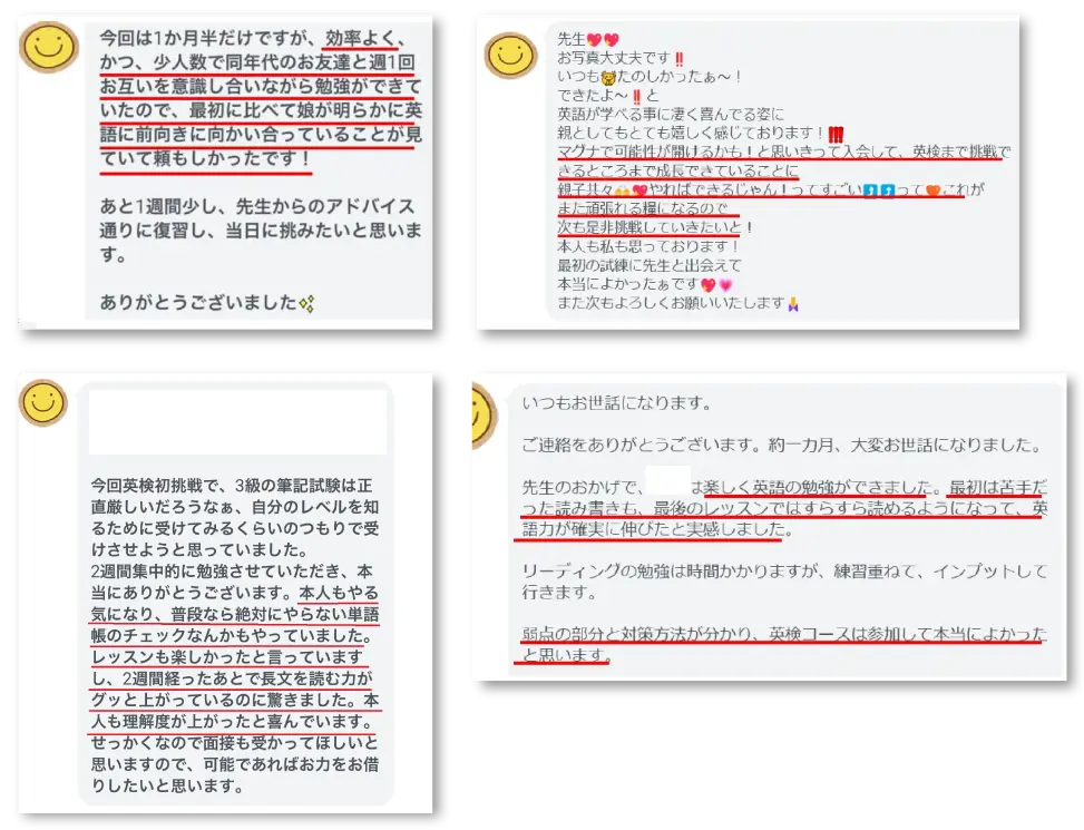 今回は1カ月半だけですが、効率よく、かつ、少人数で同年代のお友達と週1回お互いを意識し合いながら勉強ができていたので、最初に比べて娘が明らかに英語に前向きに向かい合っていることが見ていて頼もしかったです! あと1週間少し、先生からのアドバイス通りに復習し、当日に挑みたいと思います。 ありがとうございました。 先生。 お写真大丈夫です! いつもたのしかったぁ~! できたよ~!と 英語が学べる事に凄く喜んでいる姿に 親としてもとても嬉しく感じております! マグナで可能性が開けるかも!と思い切って入会して、英検まで挑戦できるところまで成長できていることに 親子ともどもやればできるじゃん!ってすごいって これがまた頑張れる糧になるので 次もぜひ挑戦していきたいと! 本人も私も思っております! 最初の試練に先生と出会えて本当によかったぁです。 また次もよろしくお願いいたします。 今回英検初挑戦で、3級の筆記試験は正直厳しいだろうなぁ、自分のレベルを知るために受けてみるくらいのつもりで受けさせようと思っていました。 2週間集中的に勉強させていただき、本当にありがとうございます。本人もやる気になり、普段なら絶対にやらない単語帳のチェックなんかもやっていました。レッスンも楽しかったと言っていますし、2週間経ったあとで長文を読む力がグッと上がっているのに驚きました。本人も理解度が上がったと喜んでいます。 せっかくなので面接も受かってほしいと思いますので、可能であればお力をお借りしたいと思います。 いつもお世話になります。 ご連絡をありがとうございます。約一カ月、大変お世話になりました。 先生のおかげで、〇〇は楽しく英語の勉強ができました。最初は苦手だった読み書きも、最後のレッスンではすらすら読めるようになっていて、英語力が確実に伸びたと実感しました。リーディングの勉強は時間かかりますが、練習重ねて、インプットして行きます。 弱点の部分と対策方法が分かり、英検コースは参加して本当によかったと思います。