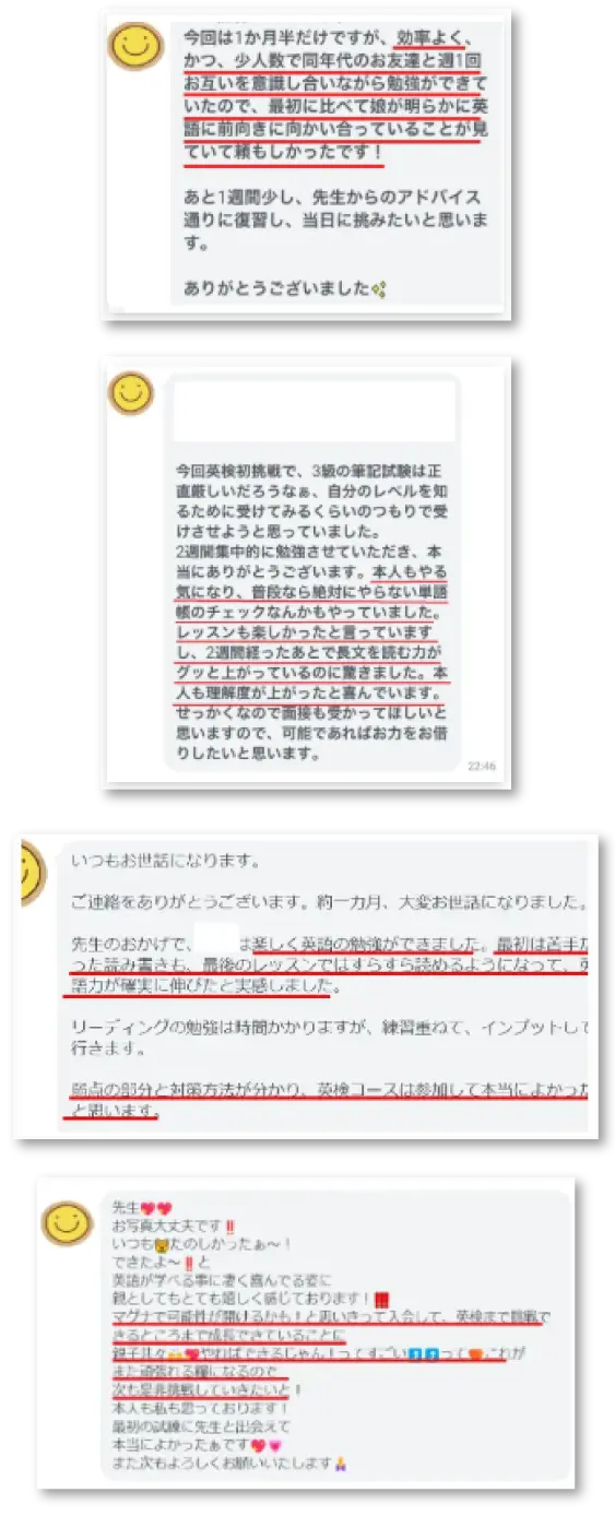 今回は1カ月半だけですが、効率よく、かつ、少人数で同年代のお友達と週1回お互いを意識し合いながら勉強ができていたので、最初に比べて娘が明らかに英語に前向きに向かい合っていることが見ていて頼もしかったです!
あと1週間少し、先生からのアドバイス通りに復習し、当日に挑みたいと思います。
ありがとうございました。
先生。
お写真大丈夫です!
いつもたのしかったぁ~!
できたよ~!と
英語が学べる事に凄く喜んでいる姿に
親としてもとても嬉しく感じております!
マグナで可能性が開けるかも!と思い切って入会して、英検まで挑戦できるところまで成長できていることに
親子ともどもやればできるじゃん!ってすごいって
これがまた頑張れる糧になるので
次もぜひ挑戦していきたいと!
本人も私も思っております!
最初の試練に先生と出会えて本当によかったぁです。
また次もよろしくお願いいたします。
今回英検初挑戦で、3級の筆記試験は正直厳しいだろうなぁ、自分のレベルを知るために受けてみるくらいのつもりで受けさせようと思っていました。
2週間集中的に勉強させていただき、本当にありがとうございます。本人もやる気になり、普段なら絶対にやらない単語帳のチェックなんかもやっていました。レッスンも楽しかったと言っていますし、2週間経ったあとで長文を読む力がグッと上がっているのに驚きました。本人も理解度が上がったと喜んでいます。
せっかくなので面接も受かってほしいと思いますので、可能であればお力をお借りしたいと思います。
いつもお世話になります。
ご連絡をありがとうございます。約一カ月、大変お世話になりました。
先生のおかげで、〇〇は楽しく英語の勉強ができました。最初は苦手だった読み書きも、最後のレッスンではすらすら読めるようになっていて、英語力が確実に伸びたと実感しました。リーディングの勉強は時間かかりますが、練習重ねて、インプットして行きます。
弱点の部分と対策方法が分かり、英検コースは参加して本当によかったと思います。