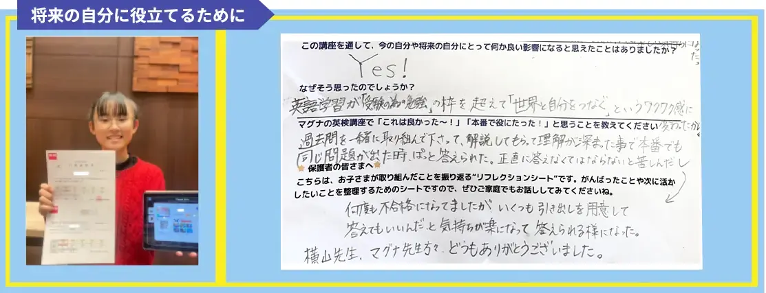 英検は、今の自分や将来にとってどんな良いことがあると思いますか?または、どんな影響があったらいいなと思いますか? 今は受験で活かせると思ったし、将来の自分にとっても仕事や旅行でも役に立つと思ったから。 この講座を通して、今の自分や将来の自分にとって何か良い影響になると思えたことはありましたか? Yes! なぜそう思ったのでしょうか? 英語学習が「受験の為の勉強」の枠を超えて「世界と自分をつなぐ」というワクワク感に変わったから マグナの英検講座で「これは良かった~!」「本番で役にたった!」と思うことを教えてください 過去問を一緒に取り組んで下さって、解説してもらって理解が深まった事で本番でも同じ問題が出た時、ぱっと答えられた。正直に答えなくてはならないと苦しんだし何度も不合格になってましたが、いくつも引き出しを用意して答えてもいいんだ、と気持ちが楽になって答えられる様になった。横山先生、マグナ先生方々、どうもありがとうございました。