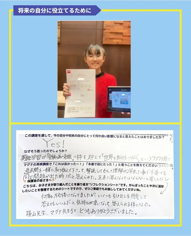 英検は、今の自分や将来にとってどんな良いことがあると思いますか?または、どんな影響があったらいいなと思いますか? 今は受験で活かせると思ったし、将来の自分にとっても仕事や旅行でも役に立つと思ったから。 この講座を通して、今の自分や将来の自分にとって何か良い影響になると思えたことはありましたか? Yes! なぜそう思ったのでしょうか? 英語学習が「受験の為の勉強」の枠を超えて「世界と自分をつなぐ」というワクワク感に変わったから マグナの英検講座で「これは良かった~!」「本番で役にたった!」と思うことを教えてください 過去問を一緒に取り組んで下さって、解説してもらって理解が深まった事で本番でも同じ問題が出た時、ぱっと答えられた。正直に答えなくてはならないと苦しんだし何度も不合格になってましたが、いくつも引き出しを用意して答えてもいいんだ、と気持ちが楽になって答えられる様になった。横山先生、マグナ先生方々、どうもありがとうございました。