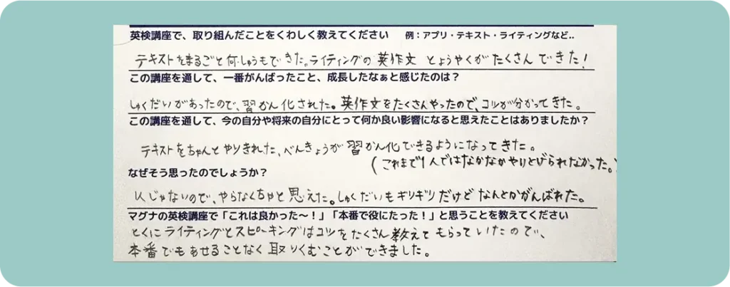 英検講座で、取り組んだことをくわしく教えてください 例:アプリ・テキスト・ライティングなど… テキストをまるごと何しゅうもできた。ライティングの英作文とようやくがたくさんできた! この講座を通して、一番がんばったこと、成長したなぁと感じたのは? しゅくだいがあったので、習かん化された。英作文をたくさんやったので、コツが分かってきた。 この講座を投資て、今の自分や将来の自分にとって何か良い影響になると思えたことはありましたか? テキストをちゃんとやりきれた。べんきょうが習かん化できるようになってきた。(これまで1人ではなかなかやりとげられなかった。) なぜそう思ったのでしょうか? 1人じゃないので、やらなくちゃと思えた。しゅくだいもギリギリだけどなんとかがんばれた。 マグナの英検講座で「これは良かった~!」「本番で役にたった!」と思うことを教えてください とくにライティングとスピーキングはコツをたくさん教えてもらっていたので、本番でもあせることなく取りくむことができました。