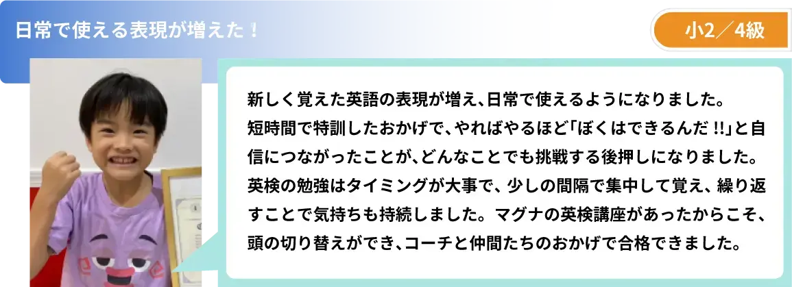 日常で使える表現が増えた! 小2/4級 新しく覚えた英語の表現が増え、日常で使えるようになりました。短時間で特訓したおかげで、やればやるほど「ぼくはできるんだ!!」と自信につながったことが、どんなことでも挑戦する後押しになりました。英検の勉強はタイミングが大事で、少しの間隔で集中して覚え、繰り返すことで気持ちも持続しました。マグナの英検講座があったからこそ、頭の切り替えができ、コーチと仲間たちのおかげで合格できました。
