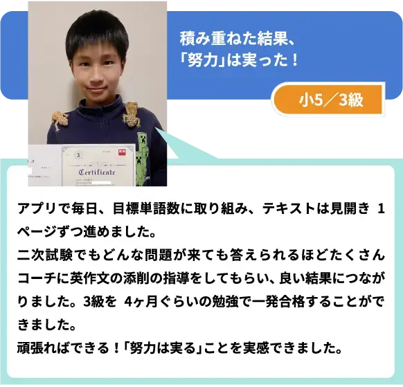 積み重ねた結果、「努力」は実った! 小5/3級 アプリで毎日、目標単語数に取り組み、テキストは見開き1ページずつ進めました。
二次試験でもどんな問題が来ても答えられるほどたくさんコーチに英作文の添削の指導をしてもらい、良い結果につながりました。3級を4ヶ月ぐらいの勉強で一発合格することができました。
頑張ればできる! 「努力は実る」ことを実感できました。